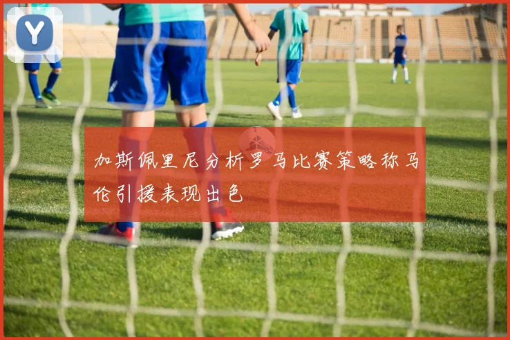 加斯佩里尼分析罗马比赛策略称马伦引援表现出色