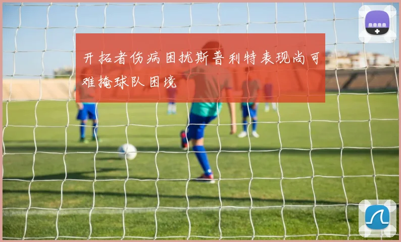 开拓者伤病困扰斯普利特表现尚可难掩球队困境