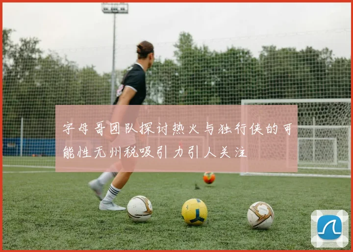 字母哥团队探讨热火与独行侠的可能性无州税吸引力引人关注