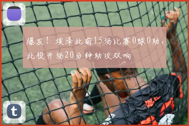 爆发！埃泽此前15场比赛0球0助，此役开场20分钟助攻双响