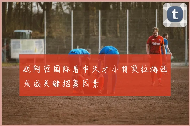 迈阿密国际看中天才小将莫拉梅西或成关键招募因素