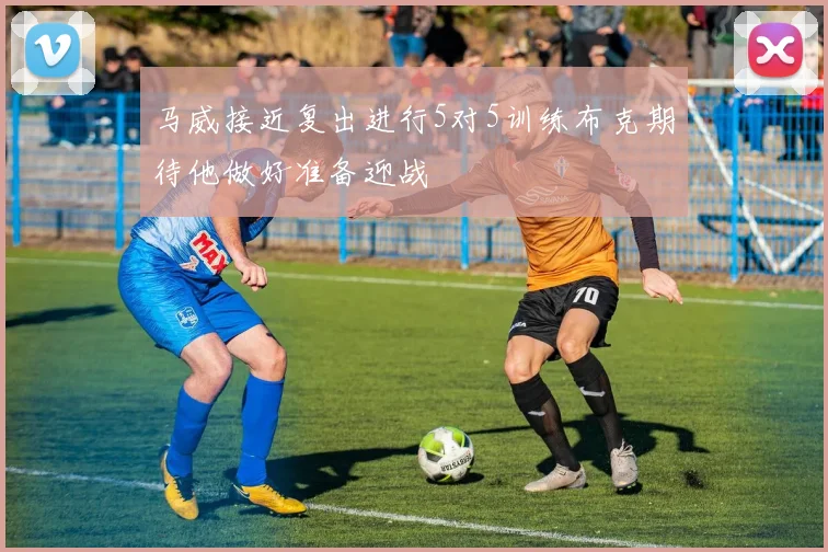 马威接近复出进行5对5训练布克期待他做好准备迎战