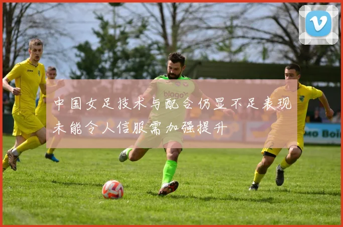 中国女足技术与配合仍显不足表现未能令人信服需加强提升