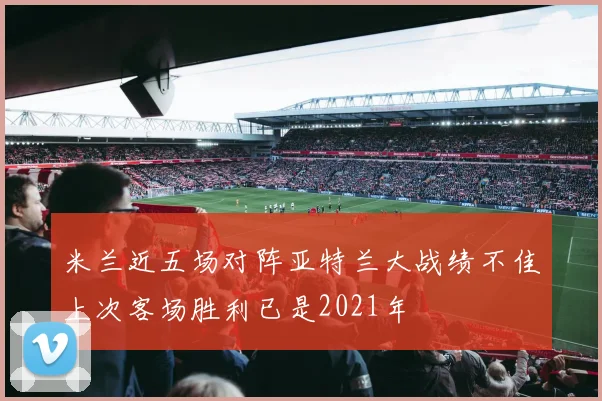 米兰近五场对阵亚特兰大战绩不佳上次客场胜利已是2021年