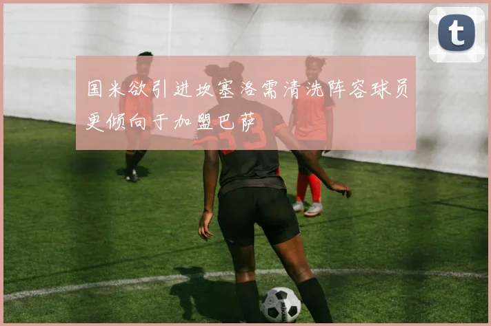 国米欲引进坎塞洛需清洗阵容球员更倾向于加盟巴萨