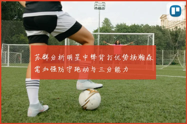 苏群分析明星中锋背打优势杨瀚森需加强防守跑动与三分能力