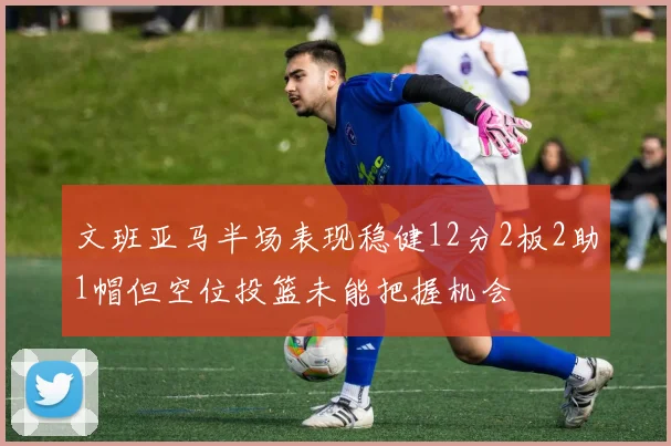 文班亚马半场表现稳健12分2板2助1帽但空位投篮未能把握机会