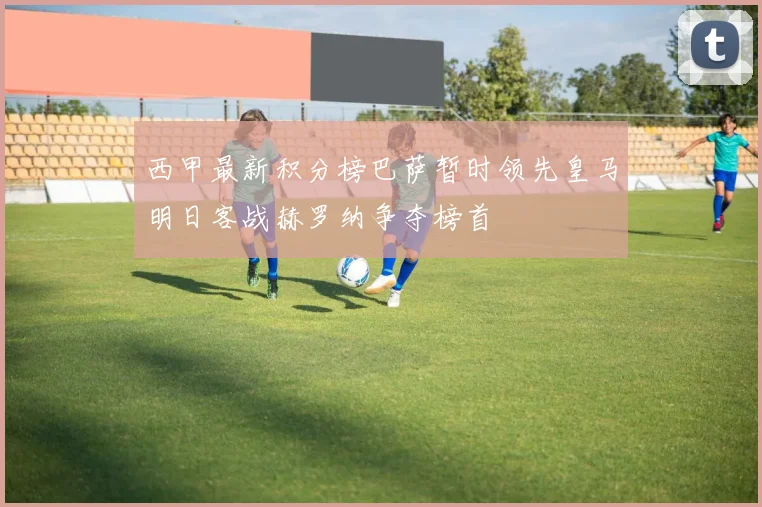 西甲最新积分榜巴萨暂时领先皇马明日客战赫罗纳争夺榜首