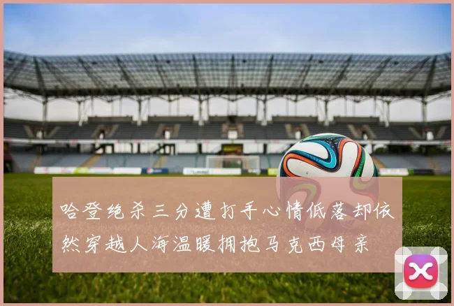 哈登绝杀三分遭打手心情低落却依然穿越人海温暖拥抱马克西母亲
