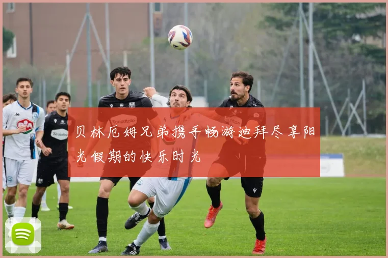 贝林厄姆兄弟携手畅游迪拜尽享阳光假期的快乐时光