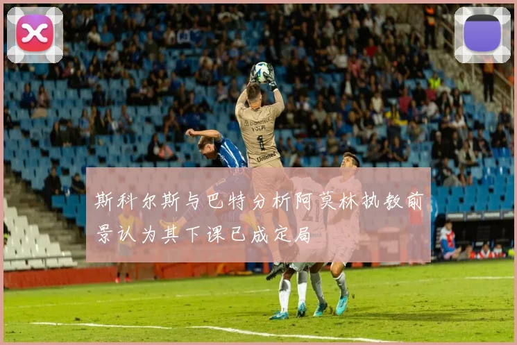 斯科尔斯与巴特分析阿莫林执教前景认为其下课已成定局