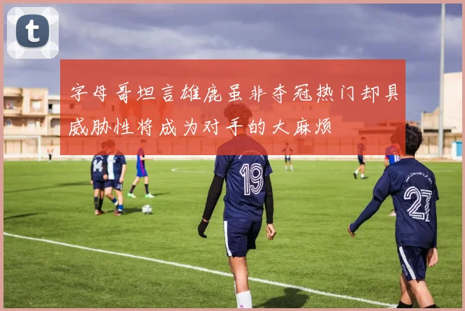 字母哥坦言雄鹿虽非夺冠热门却具威胁性将成为对手的大麻烦