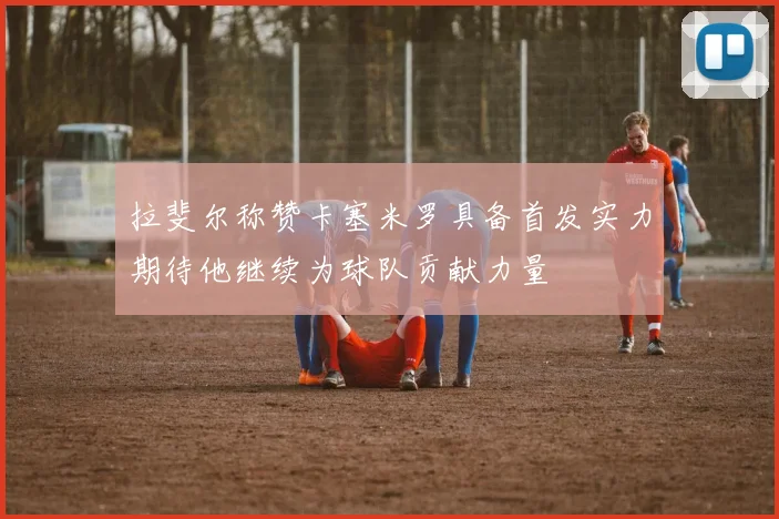 拉斐尔称赞卡塞米罗具备首发实力期待他继续为球队贡献力量