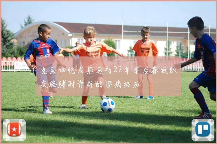 克莱回忆灰熊恶行22年季后赛致队友胳膊肘骨折的惨痛经历