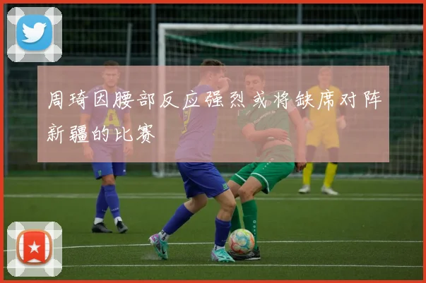 周琦因腰部反应强烈或将缺席对阵新疆的比赛