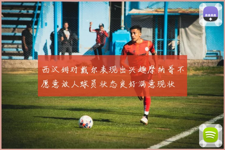 西汉姆对戴尔表现出兴趣摩纳哥不愿意放人球员状态良好满意现状