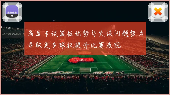 乌度卡谈篮板优势与失误问题努力争取更多球权提升比赛表现