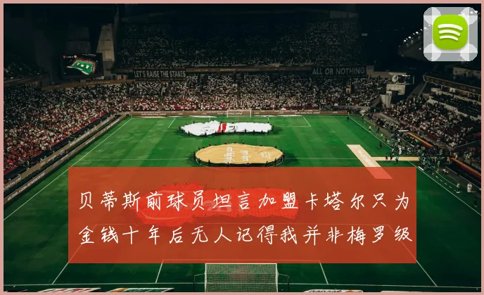 贝蒂斯前球员坦言加盟卡塔尔只为金钱十年后无人记得我并非梅罗级别