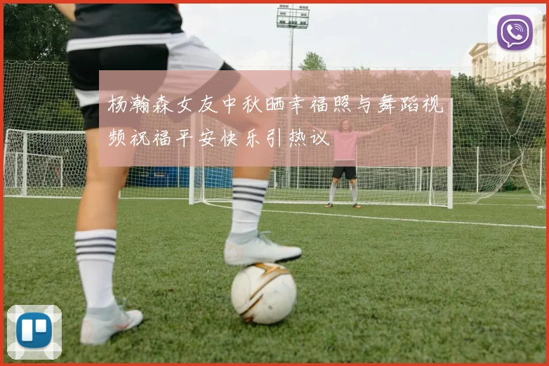 杨瀚森女友中秋晒幸福照与舞蹈视频祝福平安快乐引热议