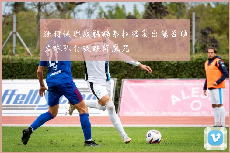 独行侠迎战鹈鹕弗拉格复出能否助力球队打破缺阵魔咒