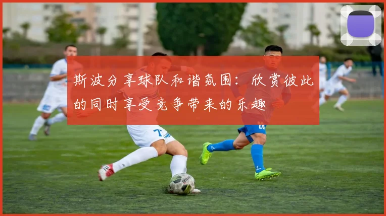 斯波分享球队和谐氛围：欣赏彼此的同时享受竞争带来的乐趣