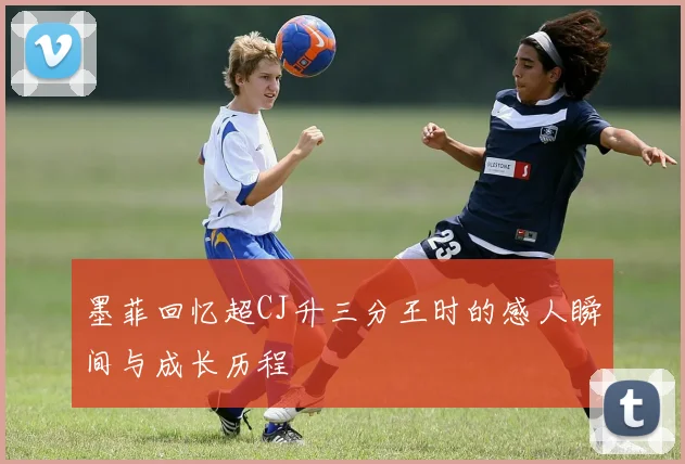 墨菲回忆超CJ升三分王时的感人瞬间与成长历程