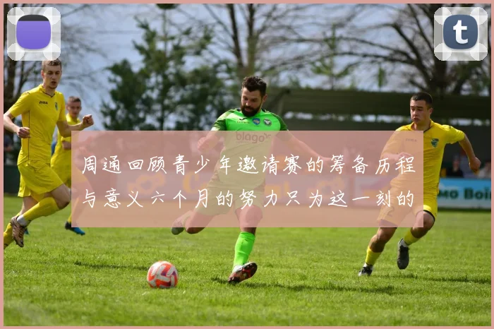 周通回顾青少年邀请赛的筹备历程与意义六个月的努力只为这一刻的精彩