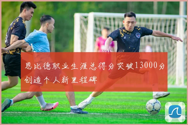 恩比德职业生涯总得分突破13000分创造个人新里程碑